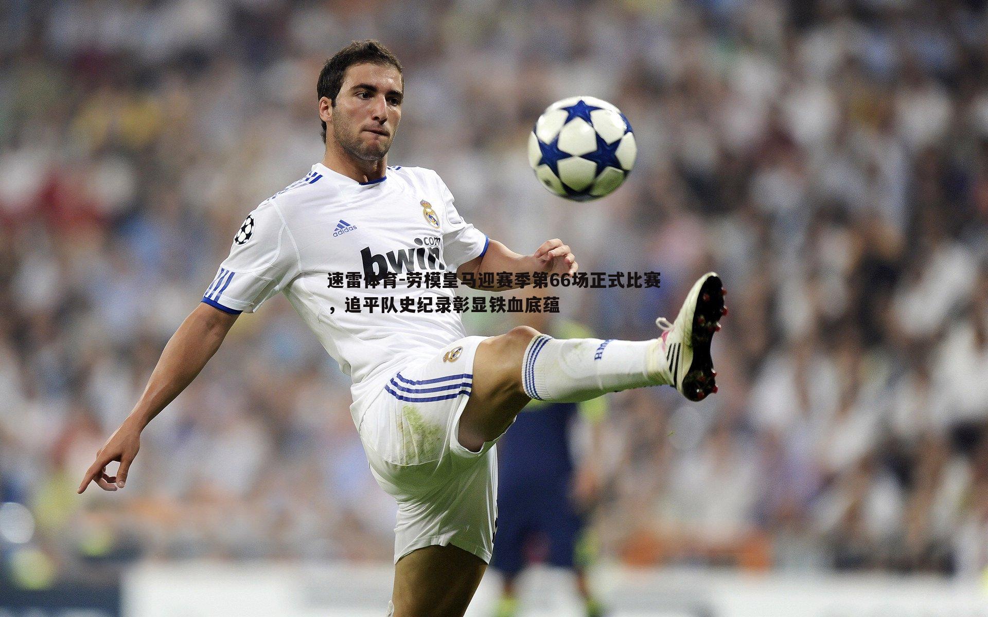 劳模皇马迎赛季第66场正式比赛,追平队史纪录彰显铁血底蕴